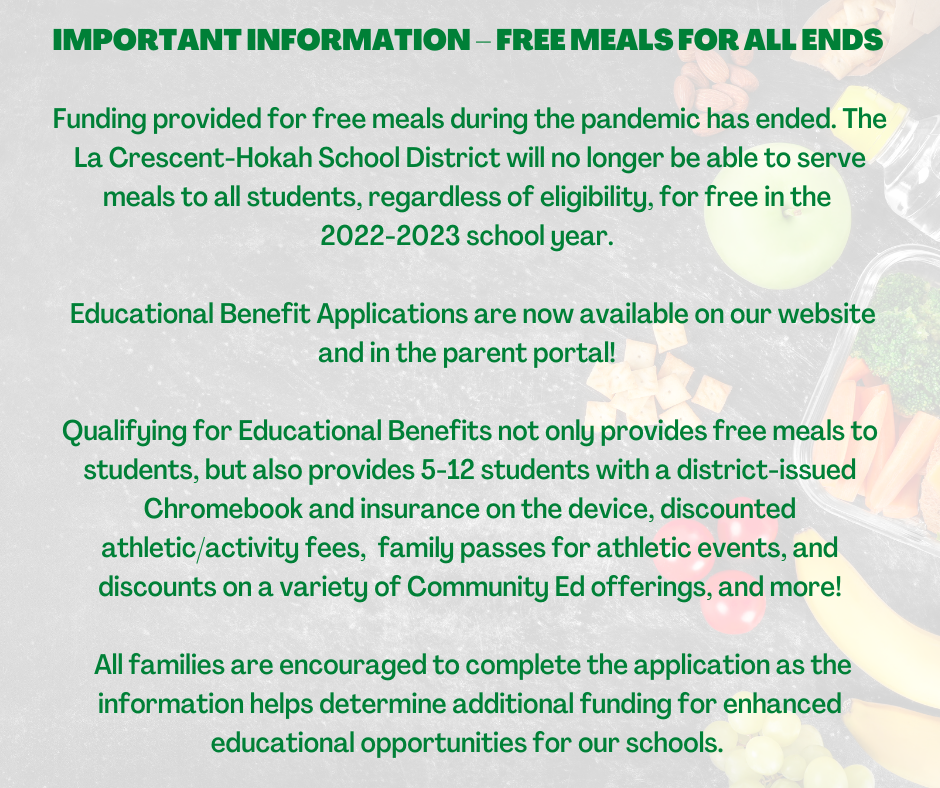 IMPORTANT INFORMATION – FREE MEALS FOR ALL ENDS   Funding provided for free meals during the pandemic has ended. The La Crescent-Hokah School District will no longer be able to serve meals to all students, regardless of eligibility, for free in the  2022-2023 school year.    Educational Benefit Applications are now available on our website and in the parent portal!   Qualifying for Educational Benefits not only provides free meals to students, but also provides 5-12 students with a district-issued Chromebook and insurance on the device, discounted athletic/activity fees,  family passes for athletic events, and discounts on a variety of Community Ed offerings, and more!   All families are encouraged to complete the application as the information helps determine additional funding for enhanced educational opportunities for our schools. 